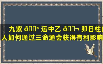 九紫 💮 运中乙 🐬 卯日柱的人如何通过三命通会获得有利影响